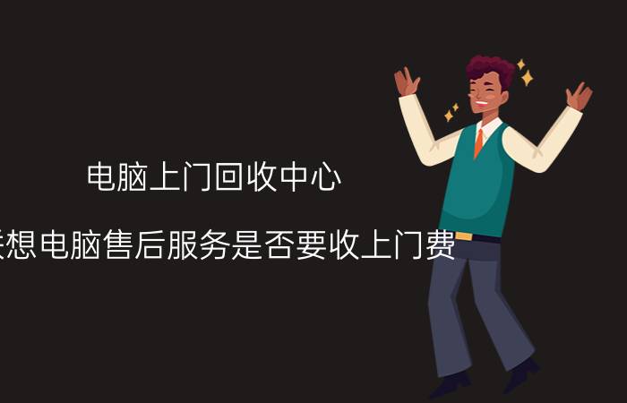 电脑上门回收中心 联想电脑售后服务是否要收上门费？